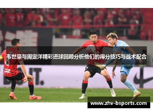 韦世豪与周定洋精彩进球回顾分析他们的得分技巧与战术配合