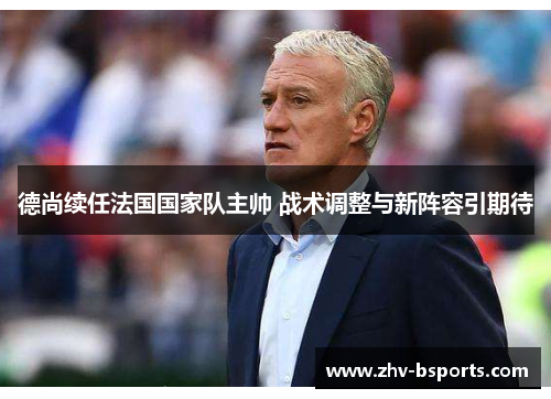 德尚续任法国国家队主帅 战术调整与新阵容引期待 德尚续任法国国家队主帅 战术调整与新阵容引期待