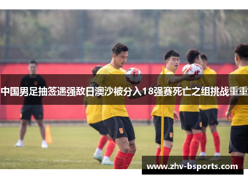 中国男足抽签遇强敌日澳沙被分入18强赛死亡之组挑战重重 中国男足抽签遇强敌日澳沙被分入18强赛死亡之组挑战重重