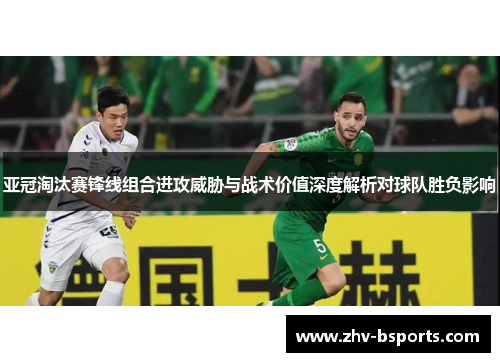 亚冠淘汰赛锋线组合进攻威胁与战术价值深度解析对球队胜负影响 亚冠淘汰赛锋线组合进攻威胁与战术价值深度解析对球队胜负影响