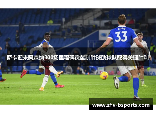 萨卡迎来阿森纳300场里程碑贡献制胜球助球队取得关键胜利 萨卡迎来阿森纳300场里程碑贡献制胜球助球队取得关键胜利