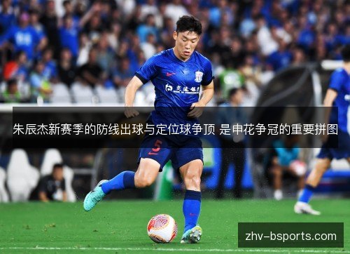 朱辰杰新赛季的防线出球与定位球争顶 是申花争冠的重要拼图